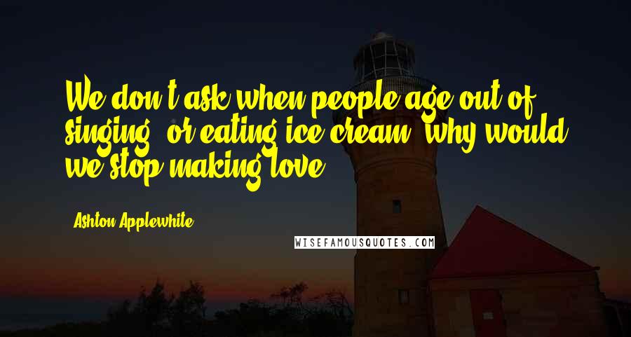 Ashton Applewhite Quotes: We don't ask when people age out of singing, or eating ice cream; why would we stop making love?