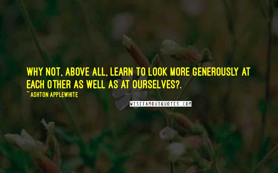 Ashton Applewhite Quotes: Why not, above all, learn to look more generously at each other as well as at ourselves?.