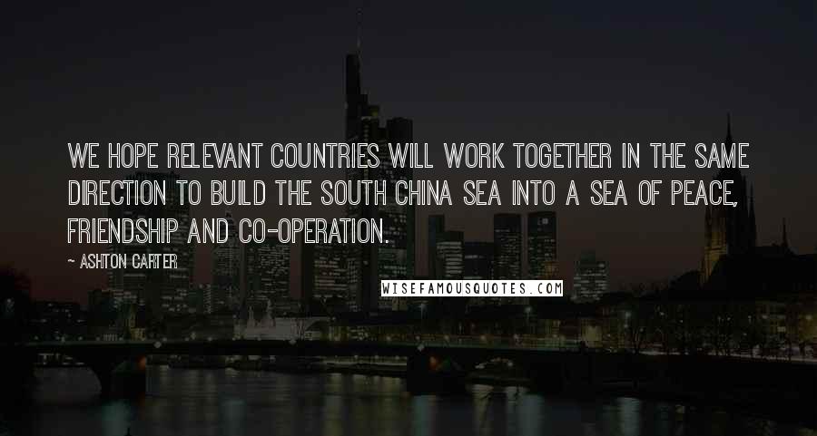 Ashton Carter Quotes: We hope relevant countries will work together in the same direction to build the South China Sea into a sea of peace, friendship and co-operation.