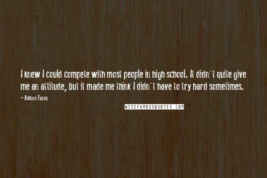 Ashton Eaton Quotes: I knew I could compete with most people in high school. It didn't quite give me an attitude, but it made me think I didn't have to try hard sometimes.