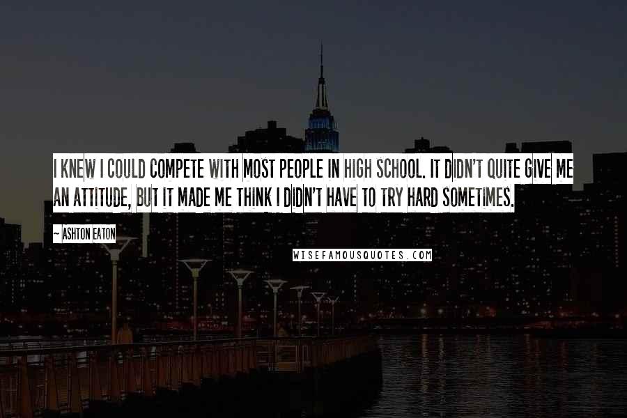 Ashton Eaton Quotes: I knew I could compete with most people in high school. It didn't quite give me an attitude, but it made me think I didn't have to try hard sometimes.