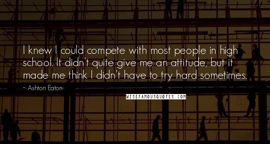 Ashton Eaton Quotes: I knew I could compete with most people in high school. It didn't quite give me an attitude, but it made me think I didn't have to try hard sometimes.