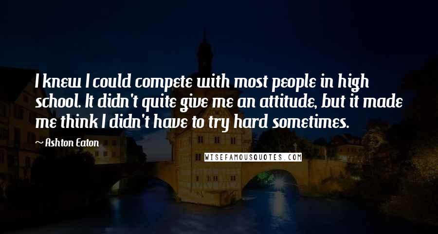 Ashton Eaton Quotes: I knew I could compete with most people in high school. It didn't quite give me an attitude, but it made me think I didn't have to try hard sometimes.