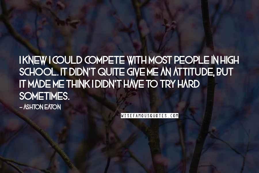 Ashton Eaton Quotes: I knew I could compete with most people in high school. It didn't quite give me an attitude, but it made me think I didn't have to try hard sometimes.