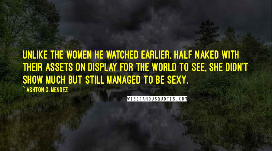 Ashton G. Mendez Quotes: Unlike the women he watched earlier, half naked with their assets on display for the world to see, she didn't show much but still managed to be sexy.
