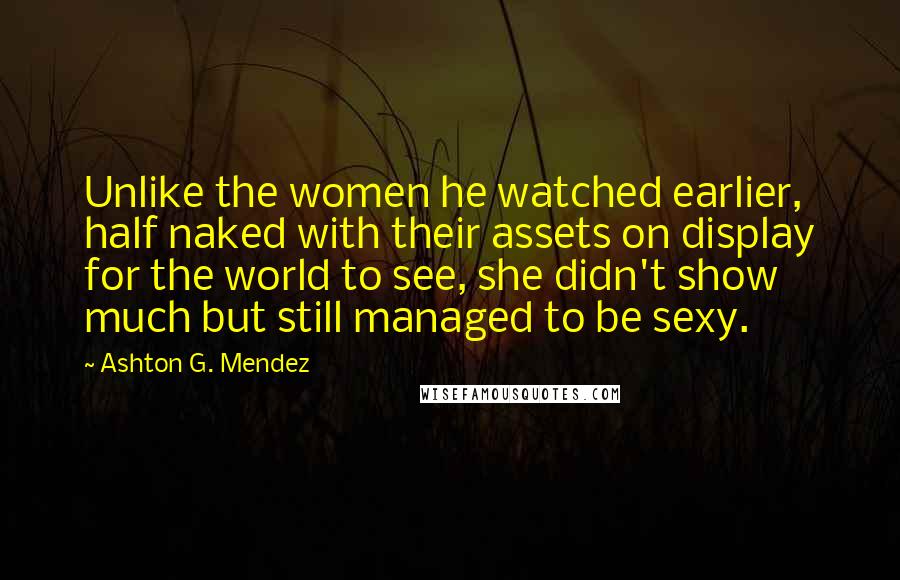 Ashton G. Mendez Quotes: Unlike the women he watched earlier, half naked with their assets on display for the world to see, she didn't show much but still managed to be sexy.