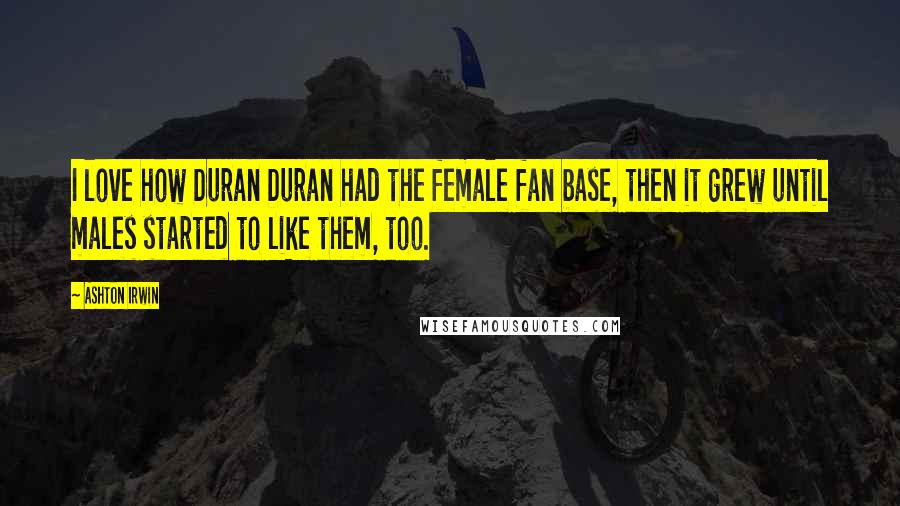 Ashton Irwin Quotes: I love how Duran Duran had the female fan base, then it grew until males started to like them, too.