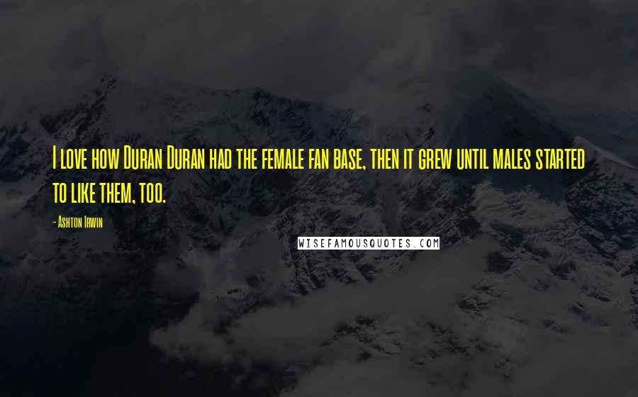 Ashton Irwin Quotes: I love how Duran Duran had the female fan base, then it grew until males started to like them, too.