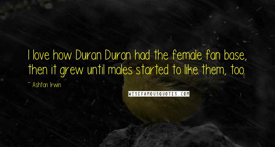 Ashton Irwin Quotes: I love how Duran Duran had the female fan base, then it grew until males started to like them, too.