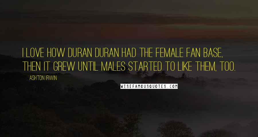 Ashton Irwin Quotes: I love how Duran Duran had the female fan base, then it grew until males started to like them, too.