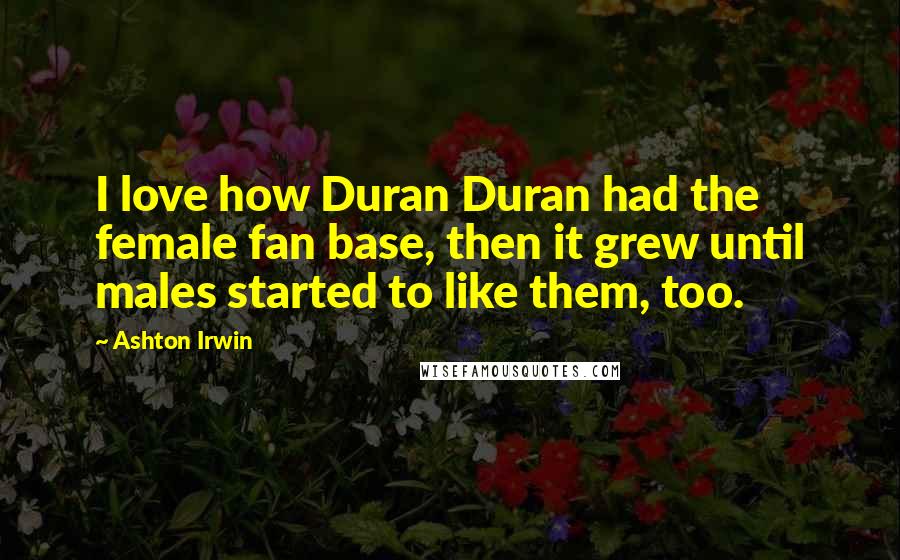 Ashton Irwin Quotes: I love how Duran Duran had the female fan base, then it grew until males started to like them, too.