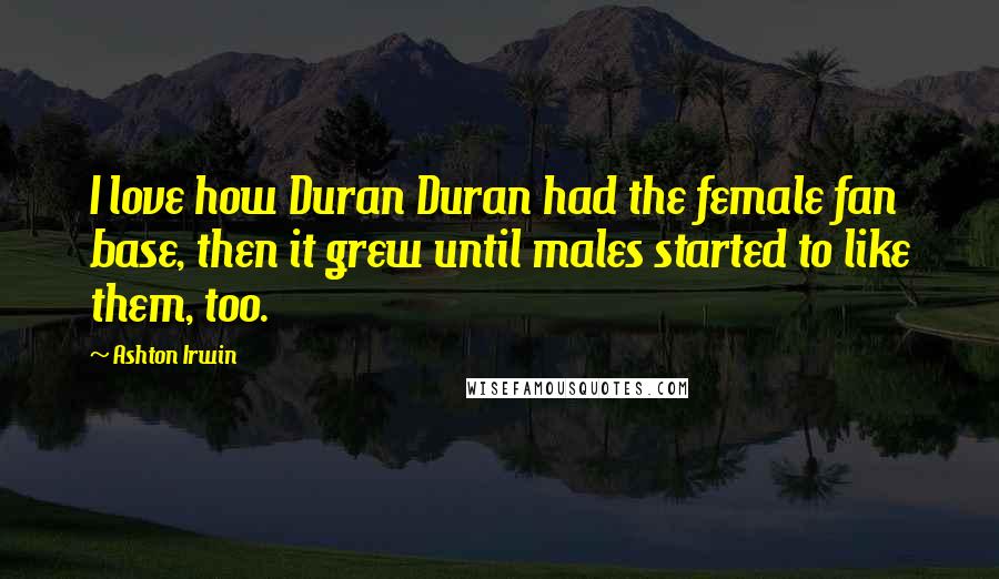 Ashton Irwin Quotes: I love how Duran Duran had the female fan base, then it grew until males started to like them, too.