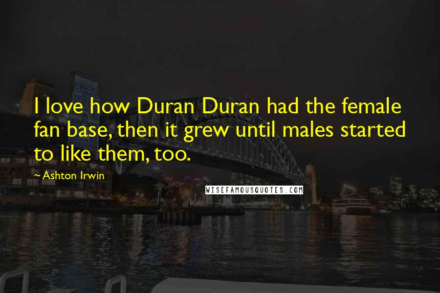 Ashton Irwin Quotes: I love how Duran Duran had the female fan base, then it grew until males started to like them, too.