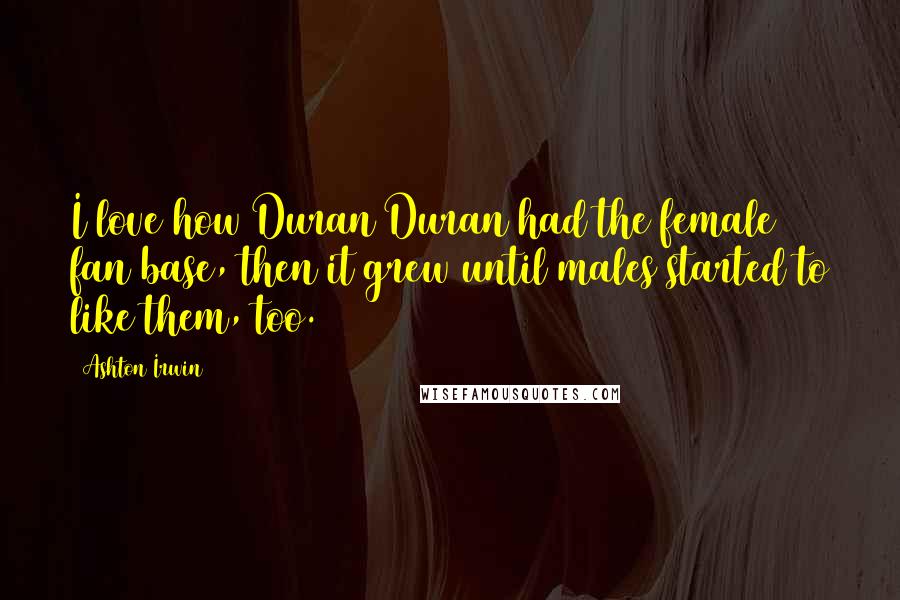 Ashton Irwin Quotes: I love how Duran Duran had the female fan base, then it grew until males started to like them, too.