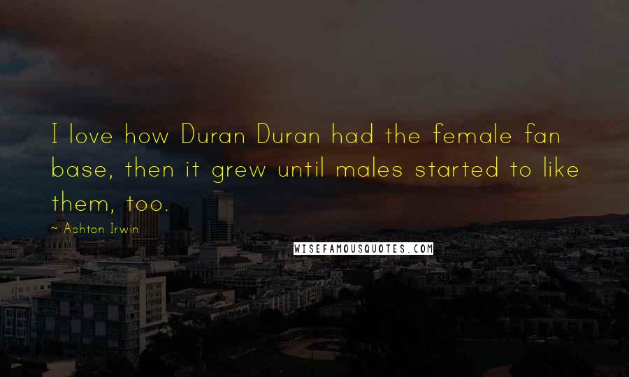 Ashton Irwin Quotes: I love how Duran Duran had the female fan base, then it grew until males started to like them, too.