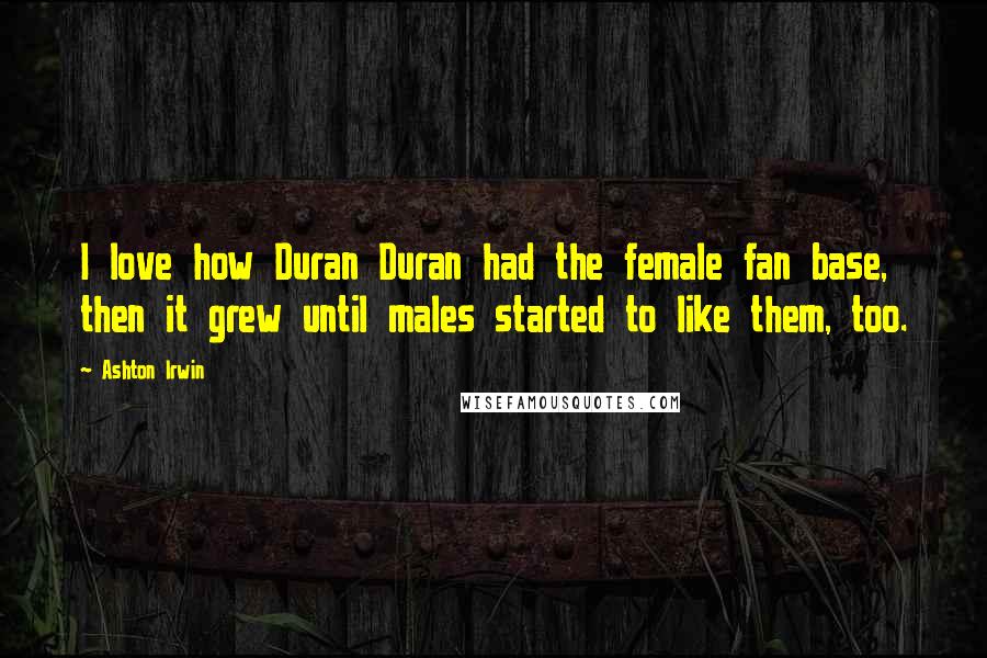 Ashton Irwin Quotes: I love how Duran Duran had the female fan base, then it grew until males started to like them, too.