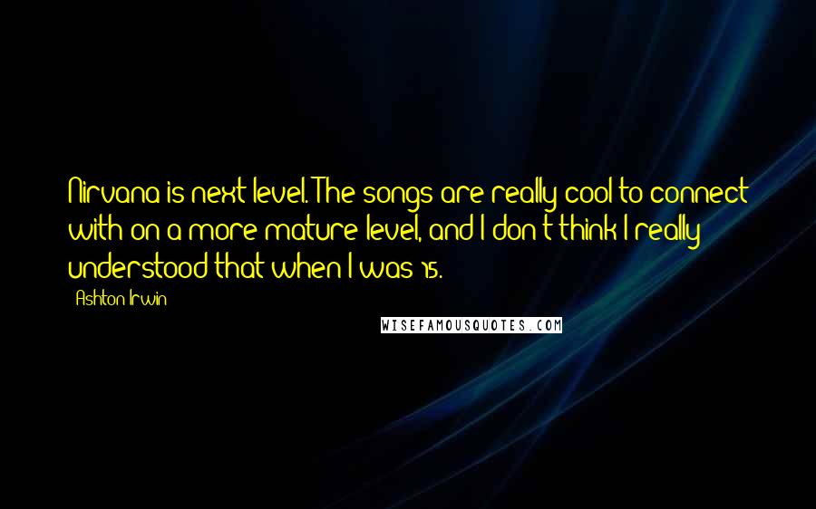 Ashton Irwin Quotes: Nirvana is next level. The songs are really cool to connect with on a more mature level, and I don't think I really understood that when I was 15.