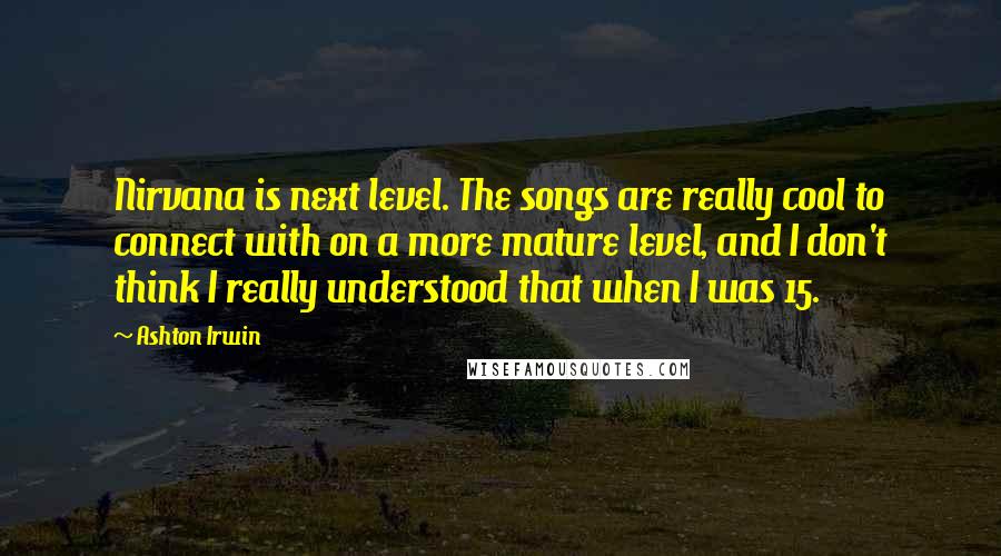 Ashton Irwin Quotes: Nirvana is next level. The songs are really cool to connect with on a more mature level, and I don't think I really understood that when I was 15.