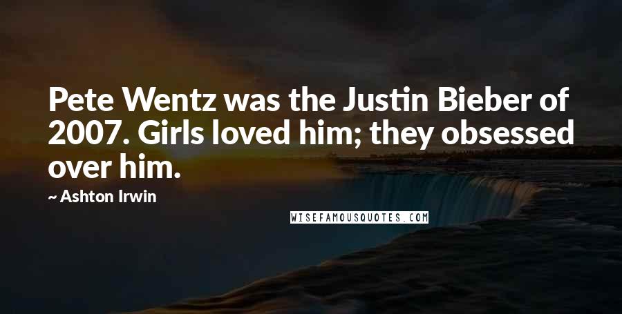 Ashton Irwin Quotes: Pete Wentz was the Justin Bieber of 2007. Girls loved him; they obsessed over him.