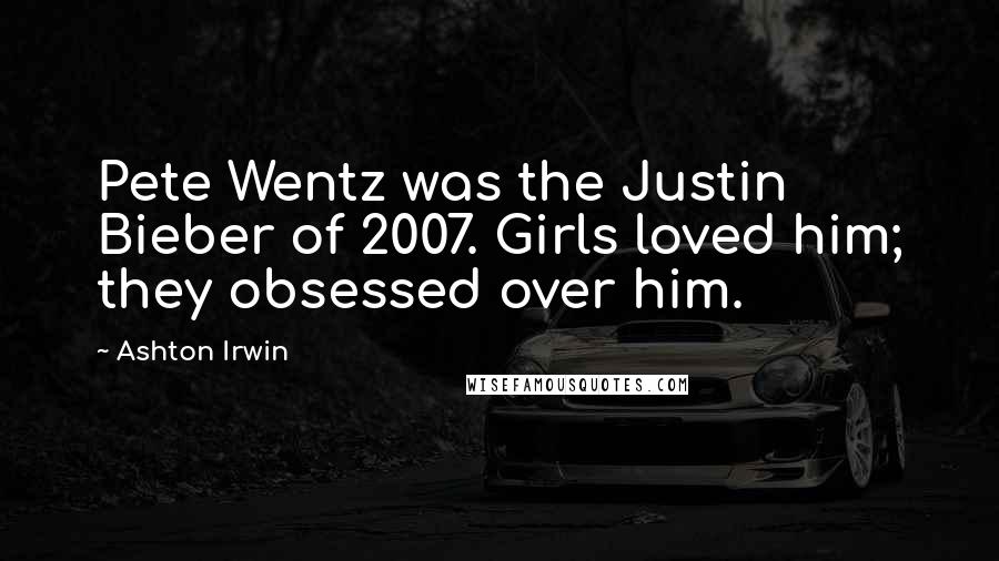 Ashton Irwin Quotes: Pete Wentz was the Justin Bieber of 2007. Girls loved him; they obsessed over him.