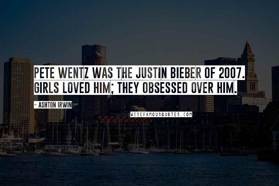 Ashton Irwin Quotes: Pete Wentz was the Justin Bieber of 2007. Girls loved him; they obsessed over him.