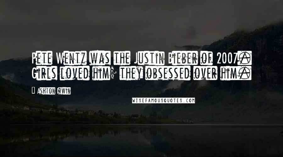 Ashton Irwin Quotes: Pete Wentz was the Justin Bieber of 2007. Girls loved him; they obsessed over him.