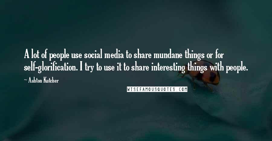 Ashton Kutcher Quotes: A lot of people use social media to share mundane things or for self-glorification. I try to use it to share interesting things with people.