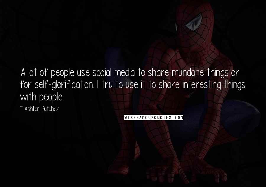 Ashton Kutcher Quotes: A lot of people use social media to share mundane things or for self-glorification. I try to use it to share interesting things with people.