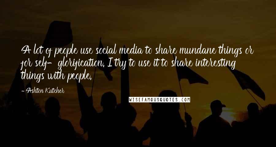 Ashton Kutcher Quotes: A lot of people use social media to share mundane things or for self-glorification. I try to use it to share interesting things with people.