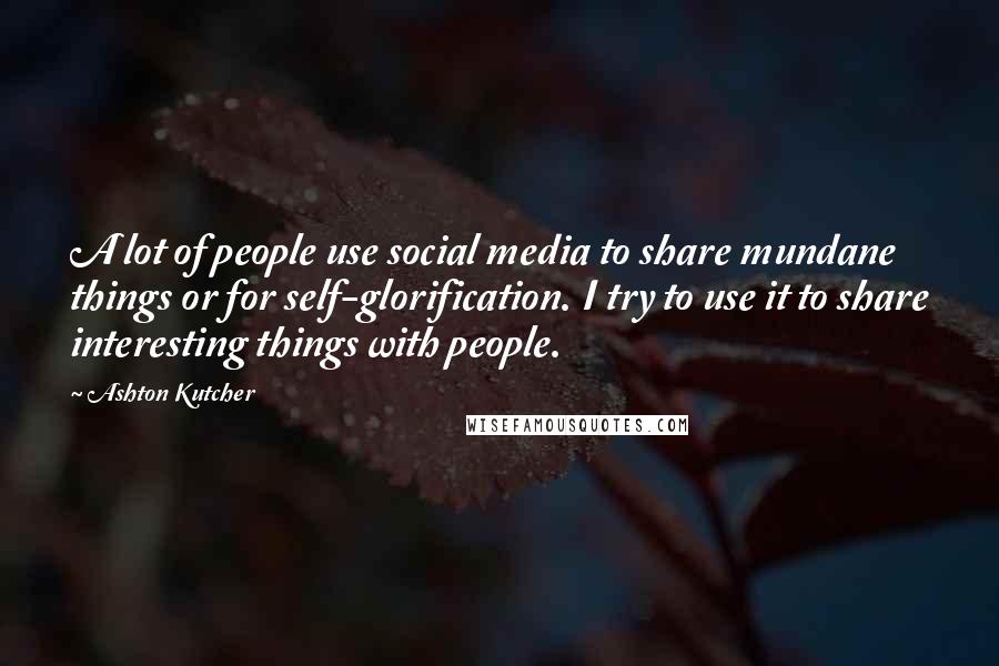 Ashton Kutcher Quotes: A lot of people use social media to share mundane things or for self-glorification. I try to use it to share interesting things with people.