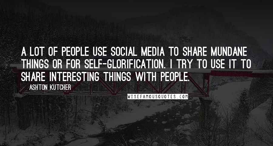 Ashton Kutcher Quotes: A lot of people use social media to share mundane things or for self-glorification. I try to use it to share interesting things with people.