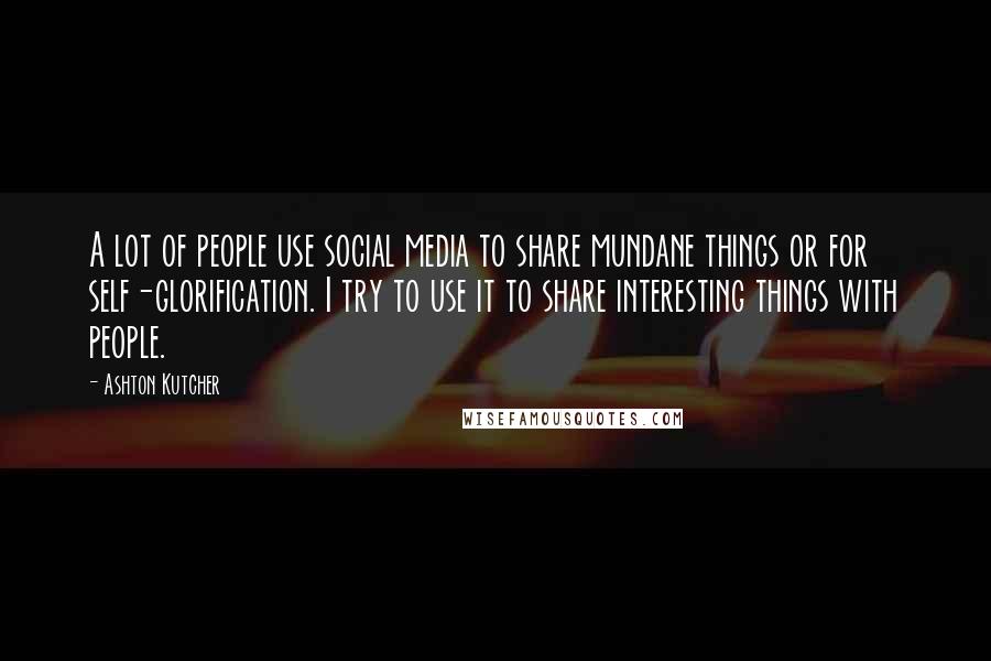 Ashton Kutcher Quotes: A lot of people use social media to share mundane things or for self-glorification. I try to use it to share interesting things with people.