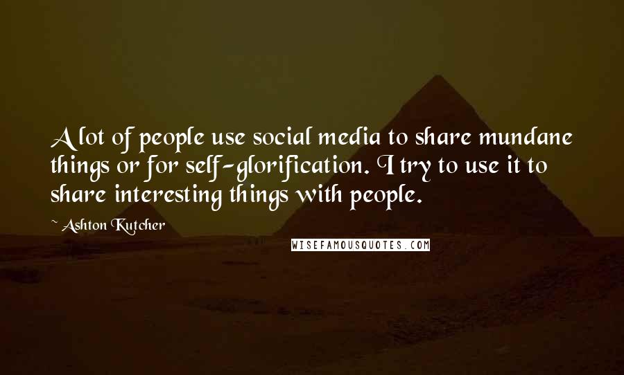 Ashton Kutcher Quotes: A lot of people use social media to share mundane things or for self-glorification. I try to use it to share interesting things with people.