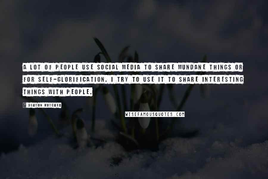 Ashton Kutcher Quotes: A lot of people use social media to share mundane things or for self-glorification. I try to use it to share interesting things with people.