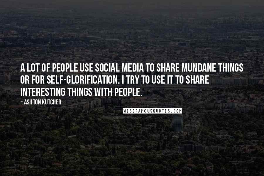 Ashton Kutcher Quotes: A lot of people use social media to share mundane things or for self-glorification. I try to use it to share interesting things with people.