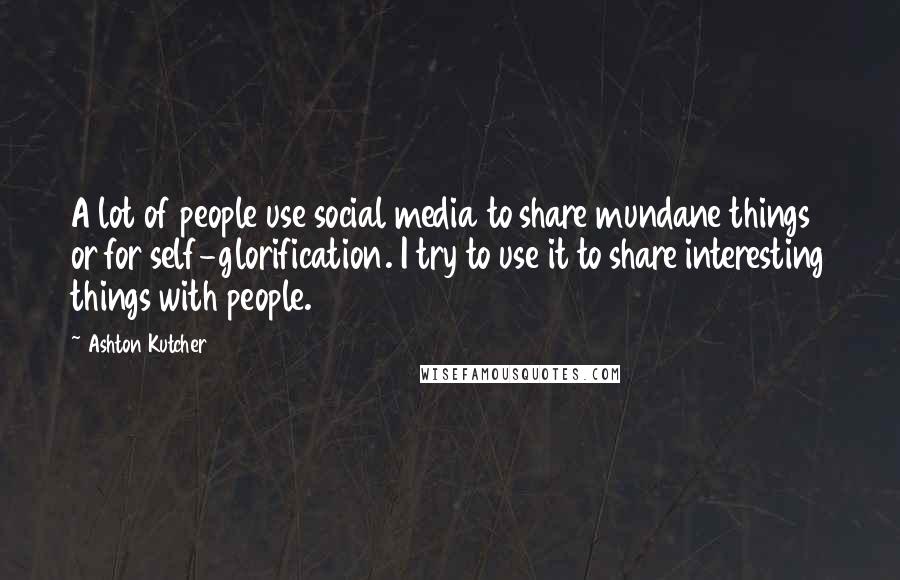 Ashton Kutcher Quotes: A lot of people use social media to share mundane things or for self-glorification. I try to use it to share interesting things with people.