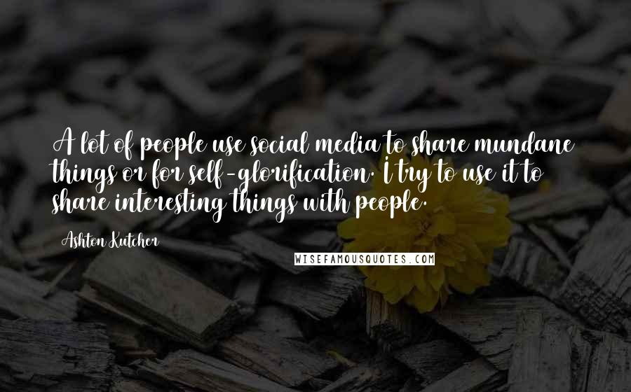 Ashton Kutcher Quotes: A lot of people use social media to share mundane things or for self-glorification. I try to use it to share interesting things with people.