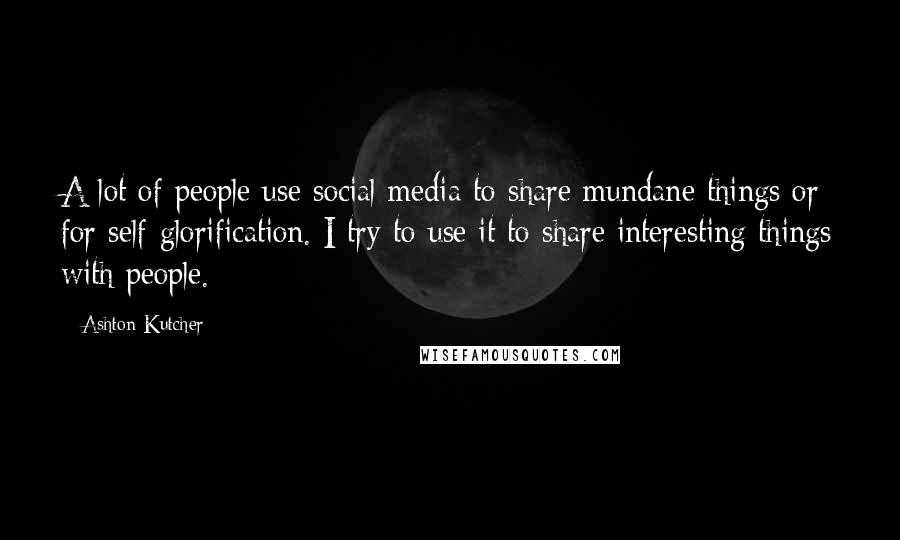 Ashton Kutcher Quotes: A lot of people use social media to share mundane things or for self-glorification. I try to use it to share interesting things with people.