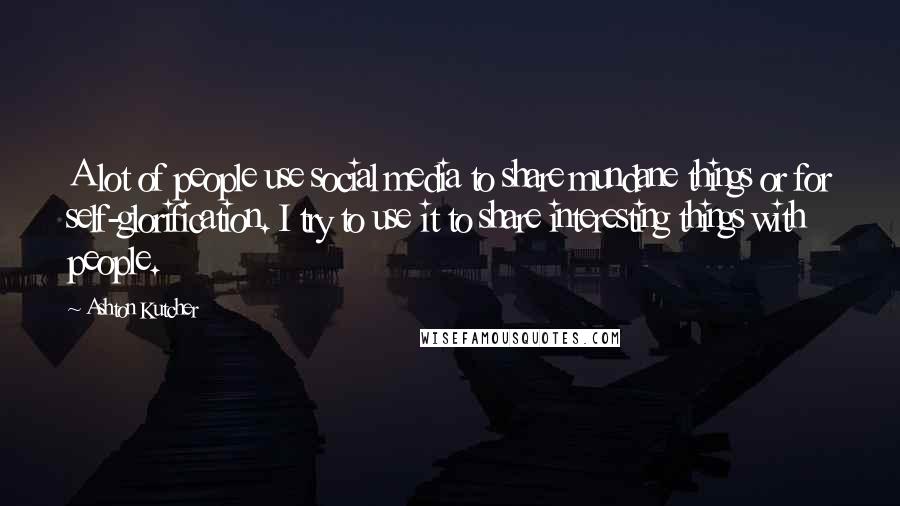 Ashton Kutcher Quotes: A lot of people use social media to share mundane things or for self-glorification. I try to use it to share interesting things with people.