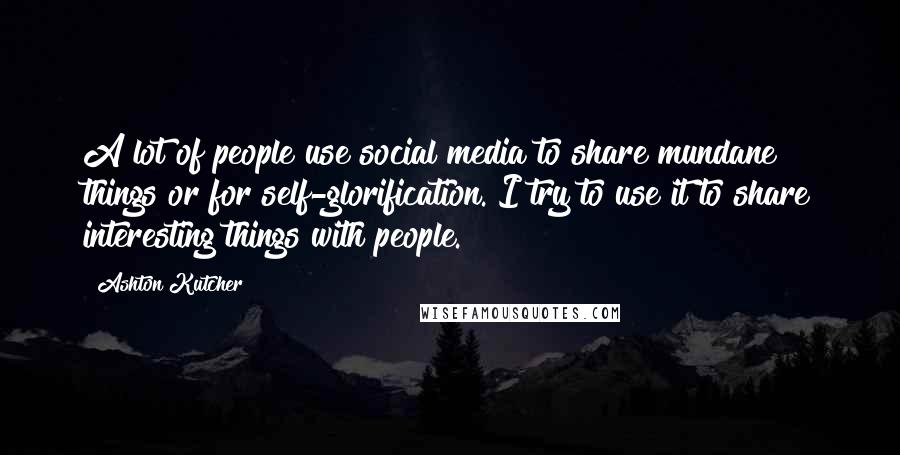 Ashton Kutcher Quotes: A lot of people use social media to share mundane things or for self-glorification. I try to use it to share interesting things with people.