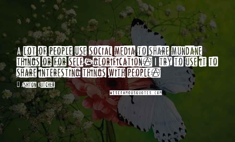 Ashton Kutcher Quotes: A lot of people use social media to share mundane things or for self-glorification. I try to use it to share interesting things with people.