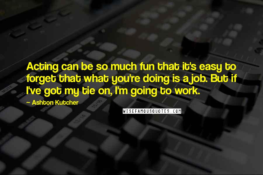 Ashton Kutcher Quotes: Acting can be so much fun that it's easy to forget that what you're doing is a job. But if I've got my tie on, I'm going to work.