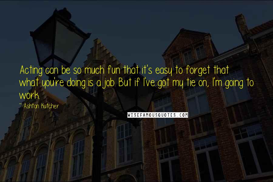 Ashton Kutcher Quotes: Acting can be so much fun that it's easy to forget that what you're doing is a job. But if I've got my tie on, I'm going to work.