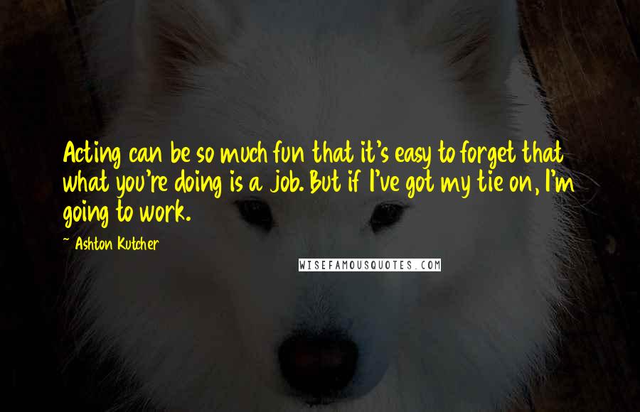 Ashton Kutcher Quotes: Acting can be so much fun that it's easy to forget that what you're doing is a job. But if I've got my tie on, I'm going to work.