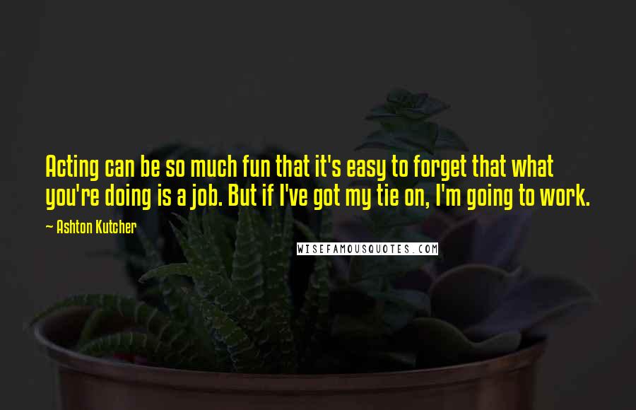 Ashton Kutcher Quotes: Acting can be so much fun that it's easy to forget that what you're doing is a job. But if I've got my tie on, I'm going to work.