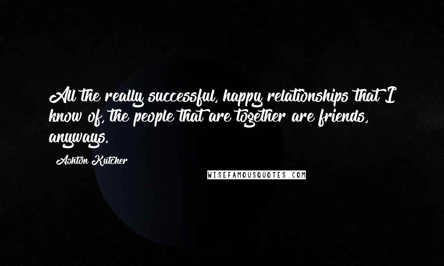 Ashton Kutcher Quotes: All the really successful, happy relationships that I know of, the people that are together are friends, anyways.