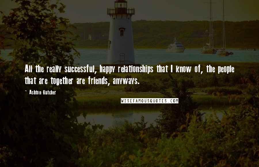 Ashton Kutcher Quotes: All the really successful, happy relationships that I know of, the people that are together are friends, anyways.