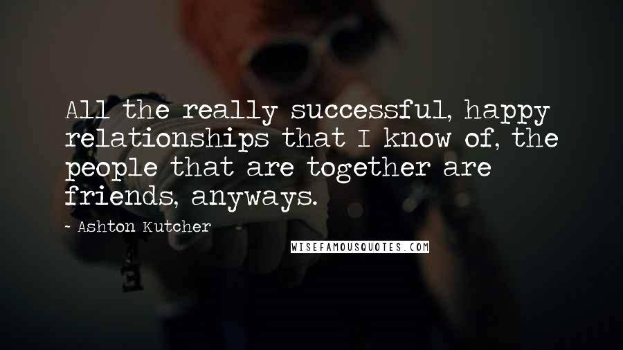 Ashton Kutcher Quotes: All the really successful, happy relationships that I know of, the people that are together are friends, anyways.