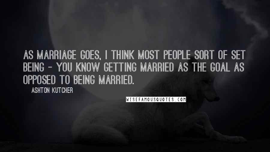 Ashton Kutcher Quotes: As marriage goes, I think most people sort of set being - you know getting married as the goal as opposed to being married.