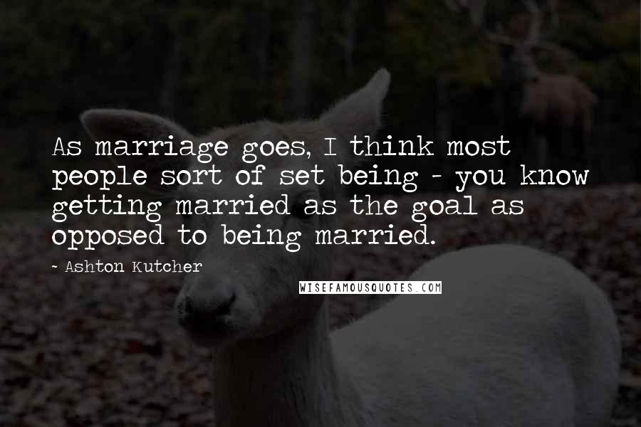Ashton Kutcher Quotes: As marriage goes, I think most people sort of set being - you know getting married as the goal as opposed to being married.